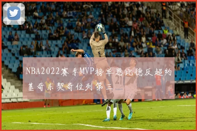 NBA2022赛季MVP榜单恩比德反超约基奇东契奇位列第三