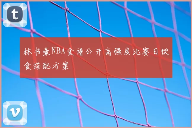 林书豪NBA食谱公开高强度比赛日饮食搭配方案