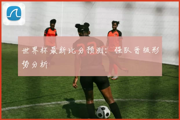 世界杯最新比分预测:强队晋级形势分析