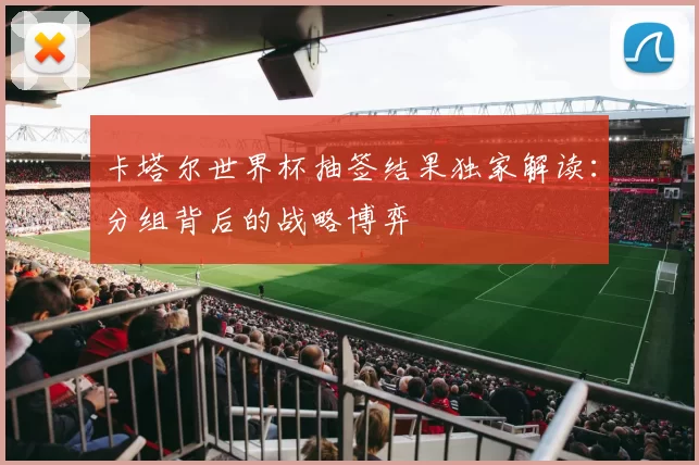 卡塔尔世界杯抽签结果独家解读:分组背后的战略博弈