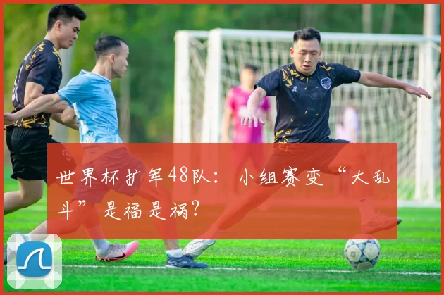 世界杯扩军48队:小组赛变“大乱斗”是福是祸?