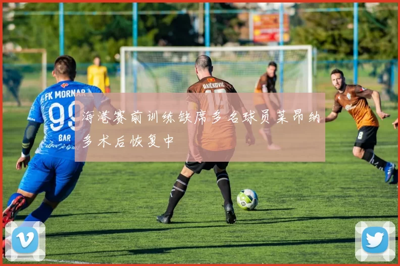 海港赛前训练缺席多名球员莱昂纳多术后恢复中
