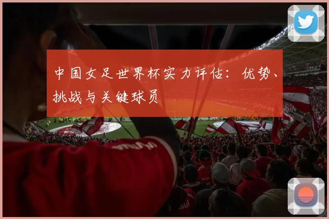 中国女足世界杯实力评估:优势、挑战与关键球员