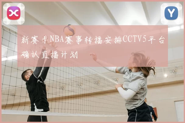 新赛季NBA赛事转播安排CCTV5平台确认直播计划
