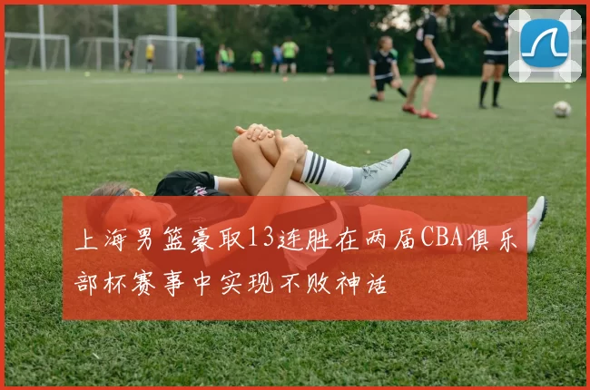 上海男篮豪取13连胜在两届CBA俱乐部杯赛事中实现不败神话