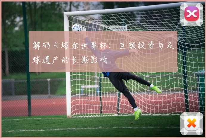 解码卡塔尔世界杯：巨额投资与足球遗产的长期影响