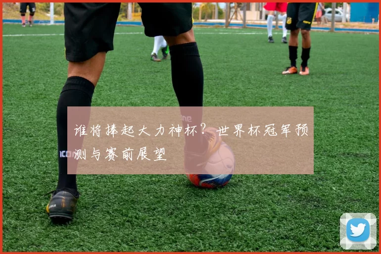 谁将捧起大力神杯?世界杯冠军预测与赛前展望
