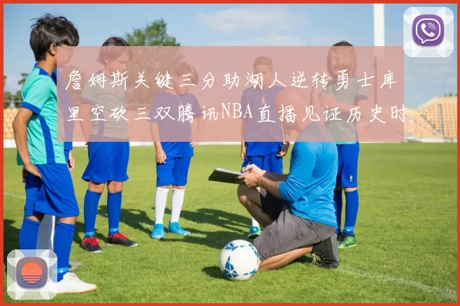 詹姆斯关键三分助湖人逆转勇士库里空砍三双腾讯NBA直播见证历史时刻