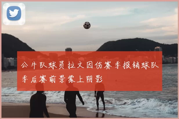 公牛队球员拉文因伤赛季报销球队季后赛前景蒙上阴影