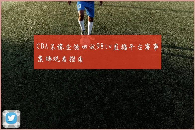 CBA录像全场回放98tv直播平台赛事集锦观看指南