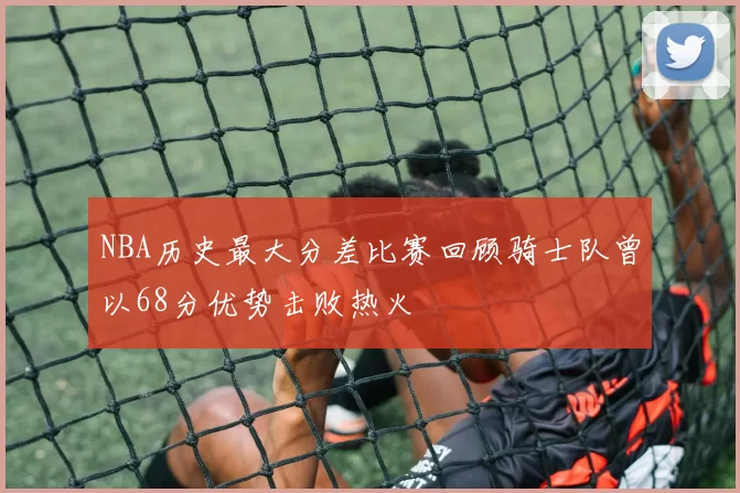 NBA历史最大分差比赛回顾骑士队曾以68分优势击败热火