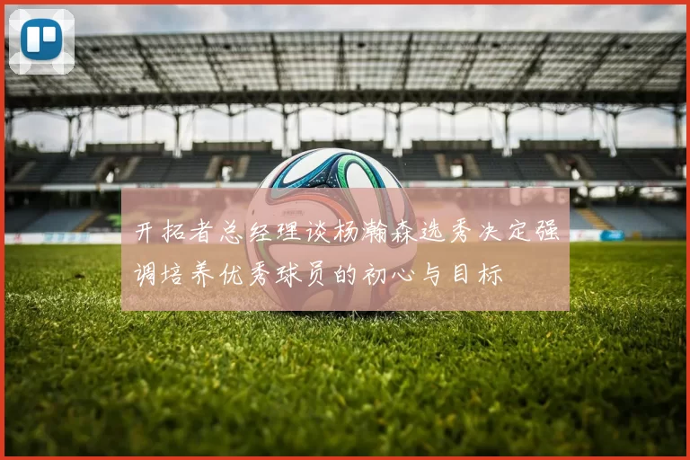 开拓者总经理谈杨瀚森选秀决定强调培养优秀球员的初心与目标